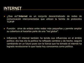 INTERNET 
 ¿Que es?:Internet es un conjunto descentralizado de redes de 
comunicación interconectadas que utilizan la familia de protocolos 
TCP/IP 
 Función: sirve de enlace entre redes más pequeñas y permite ampliar 
su cobertura al hacerlas parte de una "red global". 
 Influencia: El internet también ha tenido sus influencias en el ámbito 
político; día tras día la política ha reflejado cambios y de hecho, seguirá 
cambiando en un futuro pues con la fuerza que ha tomado el internet ha 
logrado revolucionar lo que hasta hoy conocemos como política. 
 