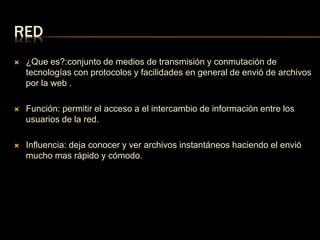RED 
 ¿Que es?:conjunto de medios de transmisión y conmutación de 
tecnologías con protocolos y facilidades en general de envió de archivos 
por la web . 
 Función: permitir el acceso a el intercambio de información entre los 
usuarios de la red. 
 Influencia: deja conocer y ver archivos instantáneos haciendo el envió 
mucho mas rápido y cómodo. 
 