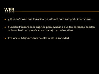 WEB 
 ¿Que es?: Web son los sitios vía internet para compartir información. 
 Función: Proporcionar paginas para ayudar a que las personas puedan 
obtener tanto educación como trabajo por estos sitios 
 Influencia: Mejoramiento de el vivir de la sociedad. 
 