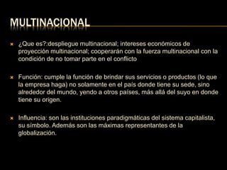 MULTINACIONAL 
 ¿Que es?:despliegue multinacional; intereses económicos de 
proyección multinacional; cooperarán con la fuerza multinacional con la 
condición de no tomar parte en el conflicto 
 Función: cumple la función de brindar sus servicios o productos (lo que 
la empresa haga) no solamente en el país donde tiene su sede, sino 
alrededor del mundo, yendo a otros países, más allá del suyo en donde 
tiene su origen. 
 Influencia: son las instituciones paradigmáticas del sistema capitalista, 
su símbolo. Además son las máximas representantes de la 
globalización. 
 