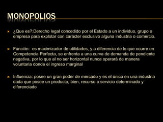 MONOPOLIOS 
 ¿Que es?:Derecho legal concedido por el Estado a un individuo, grupo o 
empresa para explotar con carácter exclusivo alguna industria o comercio. 
 Función: es maximizador de utilidades, y a diferencia de lo que ocurre en 
Competencia Perfecta, se enfrenta a una curva de demanda de pendiente 
negativa, por lo que al no ser horizontal nunca operará de manera 
voluntaria donde el ingreso marginal 
 Influencia: posee un gran poder de mercado y es el único en una industria 
dada que posee un producto, bien, recurso o servicio determinado y 
diferenciado 
 