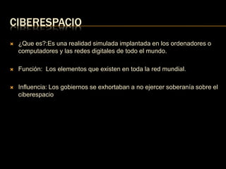 CIBERESPACIO 
 ¿Que es?:Es una realidad simulada implantada en los ordenadores o 
computadores y las redes digitales de todo el mundo. 
 Función: Los elementos que existen en toda la red mundial. 
 Influencia: Los gobiernos se exhortaban a no ejercer soberanía sobre el 
ciberespacio 
