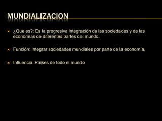 MUNDIALIZACION 
 ¿Que es?: Es la progresiva integración de las sociedades y de las 
economías de diferentes partes del mundo. 
 Función: Integrar sociedades mundiales por parte de la economía. 
 Influencia: Países de todo el mundo 
 