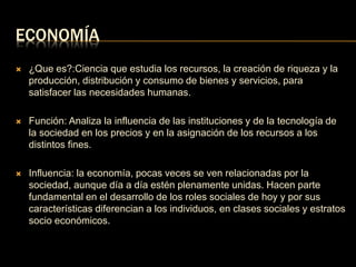 ECONOMÍA 
 ¿Que es?:Ciencia que estudia los recursos, la creación de riqueza y la 
producción, distribución y consumo de bienes y servicios, para 
satisfacer las necesidades humanas. 
 Función: Analiza la influencia de las instituciones y de la tecnología de 
la sociedad en los precios y en la asignación de los recursos a los 
distintos fines. 
 Influencia: la economía, pocas veces se ven relacionadas por la 
sociedad, aunque día a día estén plenamente unidas. Hacen parte 
fundamental en el desarrollo de los roles sociales de hoy y por sus 
características diferencian a los individuos, en clases sociales y estratos 
socio económicos. 
 