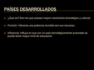 PAÍSES DESARROLLADOS 
 ¿Que es?:Son los que poseen mayor crecimiento tecnológico y cultural. 
 Función: Volverse una potencia mundial con sus recursos . 
 Influencia: Influye en que con un país tecnológicamente avanzado se 
puede tener mayor nivel de educación. 
 