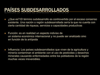 PAÍSES SUBDESARROLLADOS 
 ¿Que es?:El término subdesarrollo es controvertido por el escaso consenso 
existente. Una nación o región subdesarrollada sería la que no cuenta con 
cierta cantidad de riqueza, servicios o capacidades productivas 
 Función: es en realidad un aspecto indiviso de 
un sistema económico internacional y no puede ser analizado sino 
en función de la antípoda 
 Influencia: Los países subdesarrollados que viven de la agricultura y 
minería contaminan el ambiente con el uso de pesticidas y desechos 
minerales causando enfermedades entre los pobladores de la región 
muchas veces irreversibles. 
 