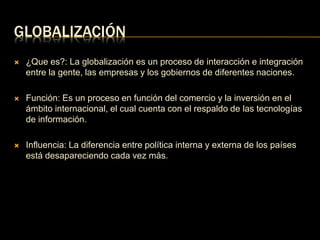 GLOBALIZACIÓN 
 ¿Que es?: La globalización es un proceso de interacción e integración 
entre la gente, las empresas y los gobiernos de diferentes naciones. 
 Función: Es un proceso en función del comercio y la inversión en el 
ámbito internacional, el cual cuenta con el respaldo de las tecnologías 
de información. 
 Influencia: La diferencia entre política interna y externa de los países 
está desapareciendo cada vez más. 
 
