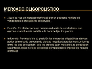 MERCADO OLIGOPOLISTICO 
 ¿Que es?:Es un mercado dominado por un pequeño número de 
vendedores o prestadores de servicio . 
 Función: En el interviene un número reducido de vendedores, que 
ejercen una influencia notable a la hora de fijar los precios. 
 Influencia: Por medio de su posición las empresas oligopólicas ejercen 
poder de mercado provocando efectos negativos para los consumidores 
entre los que se cuentan: que los precios sean más altos, la producción 
sea inferior, bajos niveles de calidad o impidiendo el ingreso de nuevos 
oferentes 
 