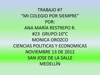 TRABAJO #7
   “MI COLEGIO POR SIEMPRE”
              POR:
     ANA MARÍA RESTREPO R.
        #23 GRUPO:10°C
        MONICA OROZCO
CIENCIAS POLITICAS Y ECONOMICAS
     NOVIEMBRE 13 DE 2012
      SAN JOSE DE LA SALLE
            MEDELLÍN
 