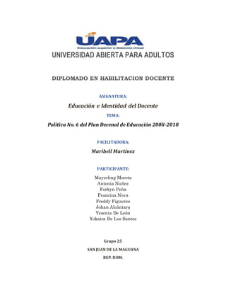 UNIVERSIDAD ABIERTA PARA ADULTOS
DIPLOMADO EN HABILITACION DOCENTE
ASIGNATURA:
Educación e Identidad del Docente
TEMA:
Política No. 6 del Plan Decenal de Educación 2008-2018
FACILITADORA:
Maribell Martínez
PARTICIPANTE:
Mayerling Moreta
Antonia Nuñez
Forkyn Peña
Francina Nova
Freddy Figuereo
Johan Alcántara
Yesenia De León
Yokaira De Los Santos
Grupo 25
SAN JUAN DE LA MAGUANA
REP. DOM.
 