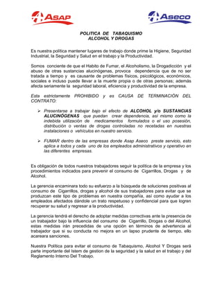 POLITICA DE TABAQUISMO
ALCOHOL Y DROGAS
Es nuestra política mantener lugares de trabajo donde prime la Higiene, Seguridad
Industrial, la Seguridad y Salud en el trabajo y la Productividad.
Somos conciente de que el Habito de Fumar, el Alcoholismo, la Drogadicción y el
abuso de otras sustancias alucinógenas, provoca dependencia que de no ser
tratada a tiempo y es causante de problemas físicos, psicológicos, económicos,
sociales e incluso puede llevar a la muerte propia o de otras personas; además
afecta seriamente la seguridad laboral, eficiencia y productividad de la empresa.
Esta estrictamente PROHIBIDO y es CAUSA DE TERMINACIÓN DEL
CONTRATO:
 Presentarse a trabajar bajo el efecto de ALCOHOL y/o SUSTANCIAS
ALUCINÓGENAS que puedan crear dependencia, así mismo como la
indebida utilización de medicamentos formulados o el uso posesión,
distribución o ventas de drogas controladas no recetadas en nuestras
instalaciones o vehículos en nuestro servicio.
 FUMAR dentro de las empresas donde Asap Aseco preste servicio, esto
aplica a todos y cada uno de los empleados administrativos y operativo en
las diferentes empresas.
Es obligación de todos nuestros trabajadores seguir la política de la empresa y los
procedimientos indicados para prevenir el consumo de Cigarrillos, Drogas y de
Alcohol.
La gerencia encaminara todo su esfuerzo a la búsqueda de soluciones positivas al
consumo de Cigarrillos, drogas y alcohol de sus trabajadores para evitar que se
produzcan este tipo de problemas en nuestra compañía, así como ayudar a los
empleados afectados dándole un trato respetuoso y confidencial para que logren
recuperar su salud y regresar a la productividad.
La gerencia tendrá el derecho de adoptar medidas correctivas ante la presencia de
un trabajador bajo la influencia del consumo de Cigarrillo, Drogas o del Alcohol,
estas medidas irán precedidas de una opción en términos de advertencia al
trabajador que si su conducta no mejora en un lapso prudente de tiempo, ello
acareara sanciones.
Nuestra Política para evitar el consumo de Tabaquismo, Alcohol Y Drogas será
parte importante del Istem de gestion de la seguridad y la salud en el trabajo y del
Reglamento Interno Del Trabajo.
 