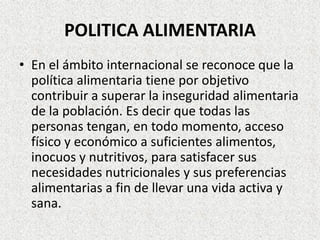 POLITICA ALIMENTARIA
• En el ámbito internacional se reconoce que la
política alimentaria tiene por objetivo
contribuir a superar la inseguridad alimentaria
de la población. Es decir que todas las
personas tengan, en todo momento, acceso
físico y económico a suficientes alimentos,
inocuos y nutritivos, para satisfacer sus
necesidades nutricionales y sus preferencias
alimentarias a fin de llevar una vida activa y
sana.

 