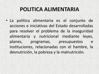 POLITICA ALIMENTARIA
• La política alimentaria es el conjunto de
acciones e iniciativas del Estado desarrolladas
para resolver el problema de la inseguridad
alimentaria y nutricional mediante leyes,
planes,
programas,
presupuestos
e
instituciones, relacionadas con el hambre, la
desnutrición, la pobreza y la malnutrición.

 