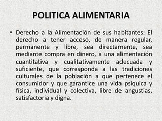 POLITICA ALIMENTARIA
• Derecho a la Alimentación de sus habitantes: El
derecho a tener acceso, de manera regular,
permanente y libre, sea directamente, sea
mediante compra en dinero, a una alimentación
cuantitativa y cualitativamente adecuada y
suficiente, que corresponda a las tradiciones
culturales de la población a que pertenece el
consumidor y que garantice una vida psíquica y
física, individual y colectiva, libre de angustias,
satisfactoria y digna.

 