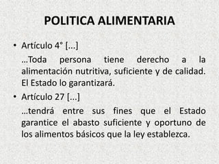 POLITICA ALIMENTARIA
• Artículo 4° [...]
…Toda persona tiene derecho a la
alimentación nutritiva, suficiente y de calidad.
El Estado lo garantizará.
• Artículo 27 [...]
…tendrá entre sus fines que el Estado
garantice el abasto suficiente y oportuno de
los alimentos básicos que la ley establezca.

 