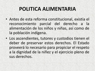 POLITICA ALIMENTARIA
• Antes de esta reforma constitucional, existía el
reconocimiento parcial del derecho a la
alimentación de los niños y niñas, así como de
la población indígena.
• Los ascendientes, tutores y custodios tienen el
deber de preservar estos derechos. El Estado
proveerá lo necesario para propiciar el respeto
a la dignidad de la niñez y el ejercicio pleno de
sus derechos.

 