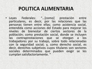 POLITICA ALIMENTARIA
• Leyes Federales: “…[como] prestación entre
particulares, es decir, por las relaciones que las
personas tienen entre ellas; como asistencia social,
entendida como acciones del Estado para mejorar los
niveles de bienestar de ciertos sectores de la
población; como prestación social, donde se incluyen
las contraprestaciones que se otorgan a los
trabajadores por su trabajo, sobre todo relacionadas
con la seguridad social; y, como derecho social, es
decir, derechos subjetivos cuyos titulares son sectores
sociales determinados que pueden exigir se les
cumplan satisfactoriamente. “

 