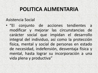 POLITICA ALIMENTARIA
Asistencia Social
• “El conjunto de acciones tendientes a
modificar y mejorar las circunstancias de
carácter social que impidan el desarrollo
integral del individuo, así como la protección
física, mental y social de personas en estado
de necesidad, indefensión, desventaja física y
mental, hasta lograr su incorporación a una
vida plena y productiva”

 