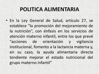 POLITICA ALIMENTARIA
• En la Ley General de Salud, artículo 27, se
establece “la promoción del mejoramiento de
la nutrición”, con énfasis en los servicios de
atención materno infantil, entre los que prevé
“acciones de orientación y vigilancia
institucional, fomento a la lactancia materna y,
en su caso, la ayuda alimentaria directa
tendiente mejorar el estado nutricional del
grupo materno infantil”

 