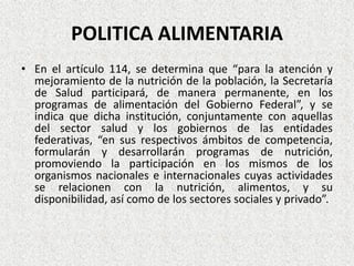 POLITICA ALIMENTARIA
• En el artículo 114, se determina que “para la atención y
mejoramiento de la nutrición de la población, la Secretaría
de Salud participará, de manera permanente, en los
programas de alimentación del Gobierno Federal”, y se
indica que dicha institución, conjuntamente con aquellas
del sector salud y los gobiernos de las entidades
federativas, “en sus respectivos ámbitos de competencia,
formularán y desarrollarán programas de nutrición,
promoviendo la participación en los mismos de los
organismos nacionales e internacionales cuyas actividades
se relacionen con la nutrición, alimentos, y su
disponibilidad, así como de los sectores sociales y privado”.

 
