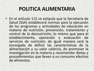 POLITICA ALIMENTARIA
• En el artículo 115 se estipula que la Secretaría de
Salud (SSA) establecerá normas para la ejecución
de los programas y actividades de educación en
materia de nutrición, prevención, tratamiento y
control de la desnutrición; lo mismo que para el
establecimiento, operación y evaluación de
servicios de nutrición; de igual manera será la
encargada de definir las características de la
alimentación y su valor calórico, de promover la
investigación en la materia y recomendar dietas y
procedimientos que lleven a un consumo efectivo
de alimentos.

 