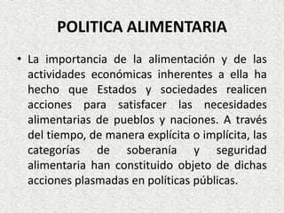 POLITICA ALIMENTARIA
• La importancia de la alimentación y de las
actividades económicas inherentes a ella ha
hecho que Estados y sociedades realicen
acciones para satisfacer las necesidades
alimentarias de pueblos y naciones. A través
del tiempo, de manera explícita o implícita, las
categorías de soberanía y seguridad
alimentaria han constituido objeto de dichas
acciones plasmadas en políticas públicas.

 