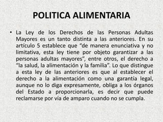 POLITICA ALIMENTARIA
• La Ley de los Derechos de las Personas Adultas
Mayores es un tanto distinta a las anteriores. En su
artículo 5 establece que “de manera enunciativa y no
limitativa, esta ley tiene por objeto garantizar a las
personas adultas mayores”, entre otros, el derecho a
“la salud, la alimentación y la familia”. Lo que distingue
a esta ley de las anteriores es que al establecer el
derecho a la alimentación como una garantía legal,
aunque no lo diga expresamente, obliga a los órganos
del Estado a proporcionarla, es decir que puede
reclamarse por vía de amparo cuando no se cumpla.

 