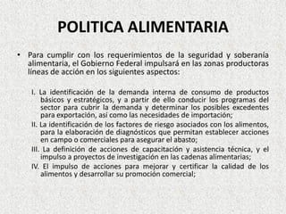 POLITICA ALIMENTARIA
• Para cumplir con los requerimientos de la seguridad y soberanía
alimentaria, el Gobierno Federal impulsará en las zonas productoras
líneas de acción en los siguientes aspectos:
I. La identificación de la demanda interna de consumo de productos
básicos y estratégicos, y a partir de ello conducir los programas del
sector para cubrir la demanda y determinar los posibles excedentes
para exportación, así como las necesidades de importación;
II. La identificación de los factores de riesgo asociados con los alimentos,
para la elaboración de diagnósticos que permitan establecer acciones
en campo o comerciales para asegurar el abasto;
III. La definición de acciones de capacitación y asistencia técnica, y el
impulso a proyectos de investigación en las cadenas alimentarias;
IV. El impulso de acciones para mejorar y certificar la calidad de los
alimentos y desarrollar su promoción comercial;

 
