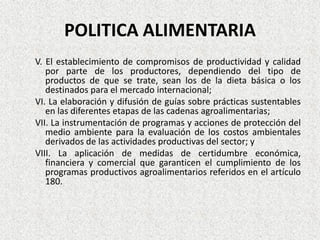 POLITICA ALIMENTARIA
V. El establecimiento de compromisos de productividad y calidad
por parte de los productores, dependiendo del tipo de
productos de que se trate, sean los de la dieta básica o los
destinados para el mercado internacional;
VI. La elaboración y difusión de guías sobre prácticas sustentables
en las diferentes etapas de las cadenas agroalimentarias;
VII. La instrumentación de programas y acciones de protección del
medio ambiente para la evaluación de los costos ambientales
derivados de las actividades productivas del sector; y
VIII. La aplicación de medidas de certidumbre económica,
financiera y comercial que garanticen el cumplimiento de los
programas productivos agroalimentarios referidos en el artículo
180.

 