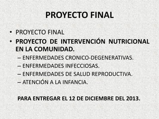 PROYECTO FINAL
• PROYECTO FINAL
• PROYECTO DE INTERVENCIÓN NUTRICIONAL
EN LA COMUNIDAD.
– ENFERMEDADES CRONICO-DEGENERATIVAS.
– ENFERMEDADES INFECCIOSAS.
– ENFERMEDADES DE SALUD REPRODUCTIVA.
– ATENCIÓN A LA INFANCIA.
PARA ENTREGAR EL 12 DE DICIEMBRE DEL 2013.

 