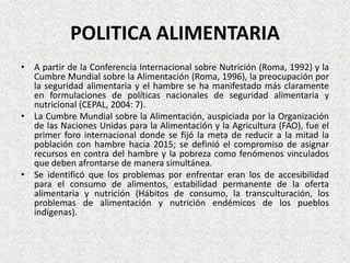 POLITICA ALIMENTARIA
• A partir de la Conferencia Internacional sobre Nutrición (Roma, 1992) y la
Cumbre Mundial sobre la Alimentación (Roma, 1996), la preocupación por
la seguridad alimentaria y el hambre se ha manifestado más claramente
en formulaciones de políticas nacionales de seguridad alimentaria y
nutricional (CEPAL, 2004: 7).
• La Cumbre Mundial sobre la Alimentación, auspiciada por la Organización
de las Naciones Unidas para la Alimentación y la Agricultura (FAO), fue el
primer foro internacional donde se fijó la meta de reducir a la mitad la
población con hambre hacia 2015; se definió el compromiso de asignar
recursos en contra del hambre y la pobreza como fenómenos vinculados
que deben afrontarse de manera simultánea.
• Se identificó que los problemas por enfrentar eran los de accesibilidad
para el consumo de alimentos, estabilidad permanente de la oferta
alimentaria y nutrición (Hábitos de consumo, la transculturación, los
problemas de alimentación y nutrición endémicos de los pueblos
indígenas).

 