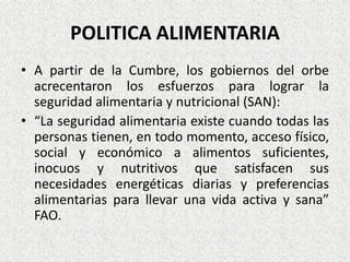 POLITICA ALIMENTARIA
• A partir de la Cumbre, los gobiernos del orbe
acrecentaron los esfuerzos para lograr la
seguridad alimentaria y nutricional (SAN):
• “La seguridad alimentaria existe cuando todas las
personas tienen, en todo momento, acceso físico,
social y económico a alimentos suficientes,
inocuos y nutritivos que satisfacen sus
necesidades energéticas diarias y preferencias
alimentarias para llevar una vida activa y sana”
FAO.

 