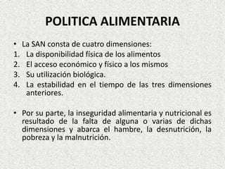 POLITICA ALIMENTARIA
• La SAN consta de cuatro dimensiones:
1. La disponibilidad física de los alimentos
2. El acceso económico y físico a los mismos
3. Su utilización biológica.
4. La estabilidad en el tiempo de las tres dimensiones
anteriores.
• Por su parte, la inseguridad alimentaria y nutricional es
resultado de la falta de alguna o varias de dichas
dimensiones y abarca el hambre, la desnutrición, la
pobreza y la malnutrición.

 