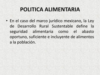 POLITICA ALIMENTARIA
• En el caso del marco jurídico mexicano, la Ley
de Desarrollo Rural Sustentable define la
seguridad alimentaria como el abasto
oportuno, suficiente e incluyente de alimentos
a la población.

 