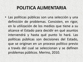 POLITICA ALIMENTARIA
• Las políticas públicas son una selección y una
definición de problemas. Consisten, en rigor,
en la utilización de los medios que tiene a su
alcance el Estado para decidir en qué asuntos
intervendrá y hasta qué punto lo hará. Las
políticas públicas son decisiones del Estado,
que se originan en un proceso político previo
a través del cual se seleccionan y se definen
problemas públicos. Merino, 2010.

 