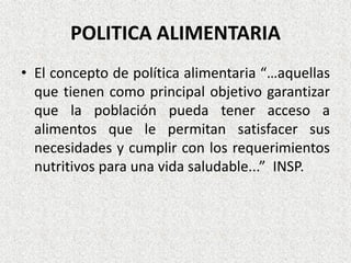 POLITICA ALIMENTARIA
• El concepto de política alimentaria “…aquellas
que tienen como principal objetivo garantizar
que la población pueda tener acceso a
alimentos que le permitan satisfacer sus
necesidades y cumplir con los requerimientos
nutritivos para una vida saludable...” INSP.

 