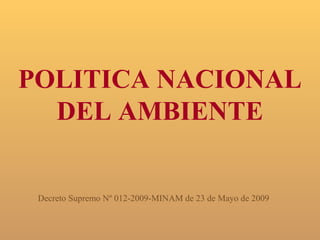 POLITICA NACIONAL
  DEL AMBIENTE


 Decreto Supremo Nº 012-2009-MINAM de 23 de Mayo de 2009
 