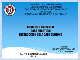 CONFLICTO AMBIENTAL
CASO PRACTICO:
DESTRUCCION DE LA CAPA DE OZONO
UNIVERSIDAD “FERMÍN TORO”
VICERECTORADO ACADÉMICO
FACULTAD DE CIENCIAS ECONÓMICAS Y
SOCIALES
ESCUELA DE RELACIONES INDUTRIALES
Alumna:
ROSSY CASTELLANOS
C.I: V – 24550978
SANTO DOMINGO,MARZO
2018
 
