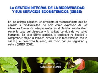 SANDRA MILENA ORTIZSANDRA MILENA ORTIZ
JUAN CARLOS OBANDOJUAN CARLOS OBANDO
En las últimas décadas, es creciente el reconocimiento que ha
ganado la biodiversidad, no sólo como expresión de las
diferentes formas de vida presentes en el planeta, sino también
como la base del bienestar y la calidad de vida de los seres
humanos. En este último aspecto, la sociedad ha llegado a
comprender mejor la relación directa de la biodiversidad con la
salud y el desarrollo humano, así como con su seguridad y
cultura (UNEP 2007).
 