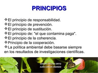 SANDRA MILENA ORTIZSANDRA MILENA ORTIZ
JUAN CARLOS OBANDOJUAN CARLOS OBANDO
El principio de responsabilidad.
El principio de prevención.
El principio de sustitución.
El principio de: "el que contamina paga".
El principio de la coherencia.
Principio de la cooperación.
La política ambiental debe basarse siempre
en los resultados de investigaciones científicas.
PRINCIPIOSPRINCIPIOS
 