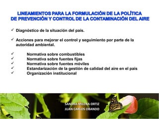 SANDRA MILENA ORTIZSANDRA MILENA ORTIZ
JUAN CARLOS OBANDOJUAN CARLOS OBANDO
 Diagnóstico de la situación del país.
 Acciones para mejorar el control y seguimiento por parte de la
autoridad ambiental.
 Normativa sobre combustibles
 Normativa sobre fuentes fijas
 Normativa sobre fuentes móviles
 Estandarización de la gestión de calidad del aire en el país
 Organización institucional
 