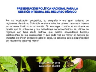 SANDRA MILENA ORTIZSANDRA MILENA ORTIZ
JUAN CARLOS OBANDOJUAN CARLOS OBANDO
Por su localización geográfica, su orografía y una gran variedad de
regímenes climáticos, Colombia se ubica entre los países con mayor riqueza
en recursos hídricos en el mundo. Sin embargo, cuando se considera en
detalle que la población y las actividades socioeconómicas se ubican en
regiones con baja oferta hídrica, que existen necesidades hídricas
insatisfechas de los ecosistemas y que cada vez es mayor el número de
impactos de origen antrópico sobre el agua, se concluye que la disponibilidad
del recurso es cada vez menor.
 