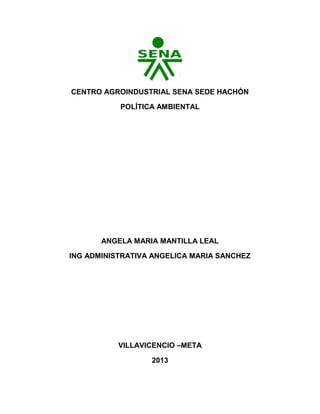 CENTRO AGROINDUSTRIAL SENA SEDE HACHÓN
POLÍTICA AMBIENTAL
ANGELA MARIA MANTILLA LEAL
ING ADMINISTRATIVA ANGELICA MARIA SANCHEZ
VILLAVICENCIO –META
2013
 