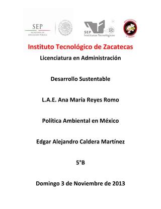 Instituto Tecnológico de Zacatecas
Licenciatura en Administración
Desarrollo Sustentable
L.A.E. Ana María Reyes Romo
Política Ambiental en México
Edgar Alejandro Caldera Martínez
5°B
Domingo 3 de Noviembre de 2013

 