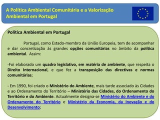 A Política Ambiental Comunitária e a Valorização Ambiental em Portugal Política Ambiental em Portugal 	Portugal, como Estado-membro da União Europeia, tem de acompanhar e dar concretização às grandes opções comunitárias no âmbito da política ambiental.  Assim: ,[object Object]