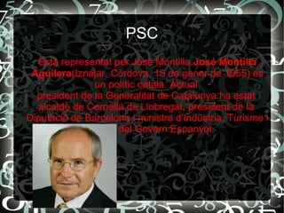 PSC
Està representat per José Montilla.José Montilla
Aguilera(Iznájar, Còrdova, 15 de gener de 1955) és
un polític català. Actual
president de la Generalitat de Catalunya ha estat
alcalde de Cornellà de Llobregat, president de la
Diputació de Barcelona i ministre d'Indústria, Turisme i
Comerç del Govern Espanyol.
 