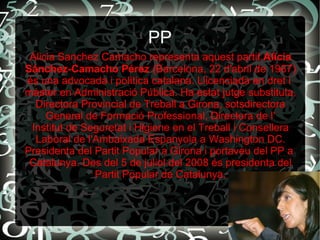 PP
Alicia Sanchez Camacho representa aquest partit.Alicia
Sánchez-Camacho Pérez (Barcelona, 22 d'abril de 1967)
és una advocada i política catalana. Llicenciada en dret i
màster en Administració Pública. Ha estat jutge substituta,
Directora Provincial de Treball a Girona, sotsdirectora
General de Formació Professional, Directora de l'
Institut de Seguretat i Higiene en el Treball i Consellera
Laboral de l'Ambaixada Espanyola a Washington DC.
Presidenta del Partit Popular a Girona i portaveu del PP a
Catalunya. Des del 5 de juliol del 2008 és presidenta del
Partit Popular de Catalunya.
 
