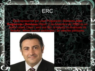 ERC
Està representat per Joan Puigcercós i Boixassa.Joan
Puigcercós i Boixassa (Ripoll, 2 de desembre de 1966) és un
polític català.Casat i amb dos fills, té estudis no finalitzats de
filosofia i lletres (secció sociologia) i de ciències polítiques.
 