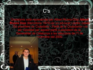 C's
Ciutadants està representat per Albert Rivera Díaz.Albert
Rivera Díaz (Barcelona 1979) és un advocat i polític català
. És president de Ciutadans - Partit de la Ciutadania i va
ser candidat per aquest partit a president de la
Generalitat de Catalunya a les eleccions de l'1 de
novembre del 2006.
 