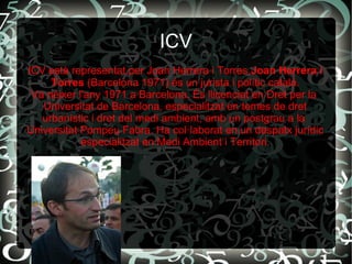 ICV
ICV està representat per Joan Herrera i Torres.Joan Herrera i
Torres (Barcelona 1971) és un jurista i polític català.
Va néixer l'any 1971 a Barcelona. És llicenciat en Dret per la
Universitat de Barcelona, especialitzat en temes de dret
urbanístic i dret del medi ambient, amb un postgrau a la
Universitat Pompeu Fabra. Ha col·laborat en un despatx jurídic
especialitzat en Medi Ambient i Territori.
 